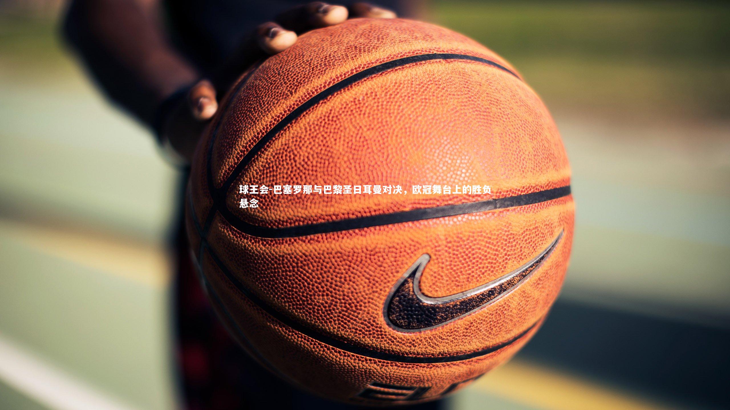 巴塞罗那与巴黎圣日耳曼对决，欧冠舞台上的胜负悬念